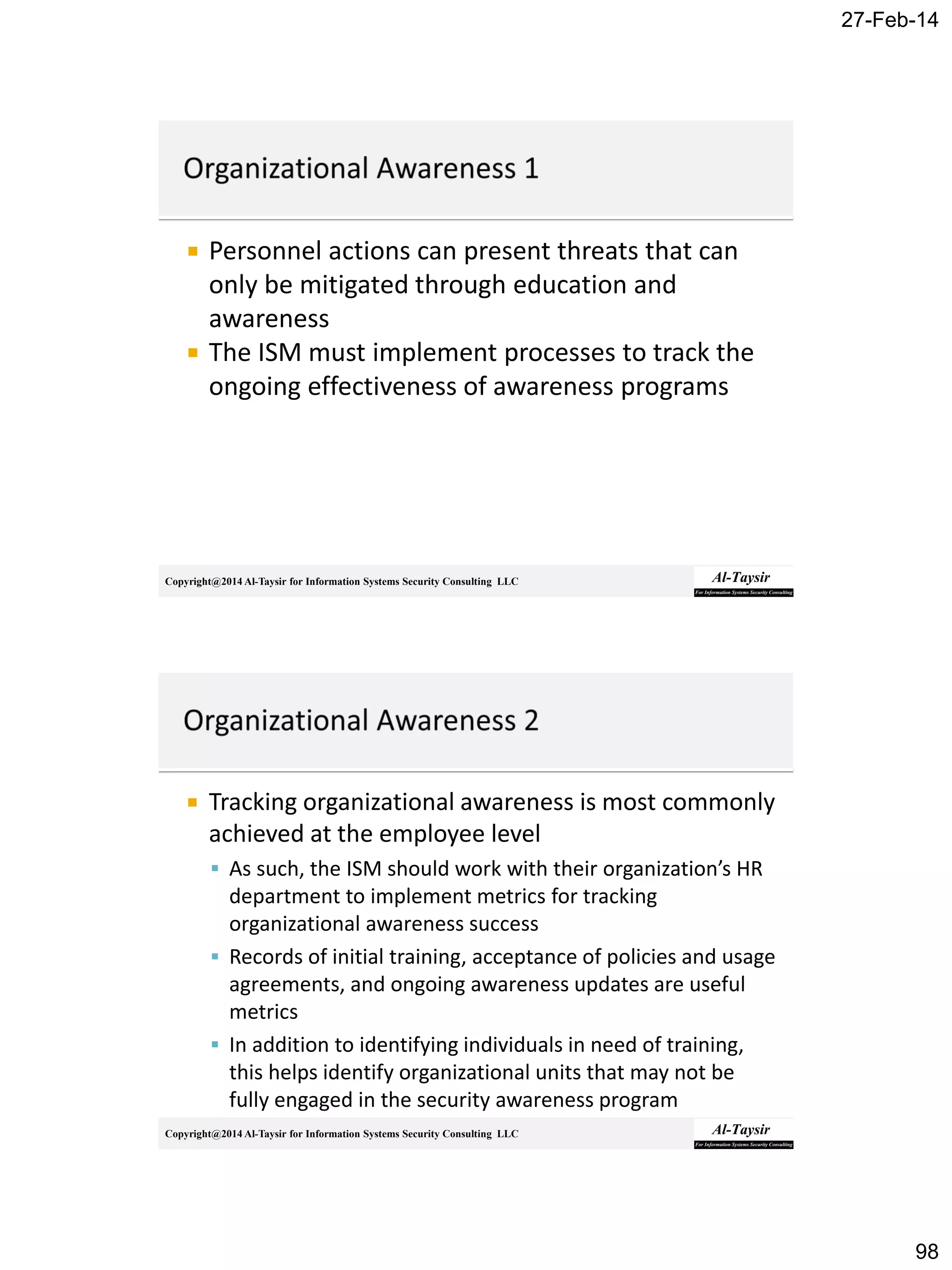 27-Feb-14
98
Copyright@2014 Al-Taysir for Information Systems Security Consulting LLC
 Personnel actions can present threats that can
only be mitigated through education and
awareness
 The ISM must implement processes to track the
ongoing effectiveness of awareness programs
Copyright@2014 Al-Taysir for Information Systems Security Consulting LLC
 Tracking organizational awareness is most commonly
achieved at the employee level
 As such, the ISM should work with their organization’s HR
department to implement metrics for tracking
organizational awareness success
 Records of initial training, acceptance of policies and usage
agreements, and ongoing awareness updates are useful
metrics
 In addition to identifying individuals in need of training,
this helps identify organizational units that may not be
fully engaged in the security awareness program
 