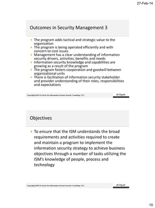27-Feb-14
10
Copyright@2014 Al-Taysir for Information Systems Security Consulting LLC
 The program adds tactical and strategic value to the
organization
 The program is being operated efficiently and with
concern to cost issues
 Management has a clear understanding of information
security drivers, activities, benefits and needs
 Information security knowledge and capabilities are
growing as a result of the program
 The program fosters cooperation and goodwill between
organizational units
 There is facilitation of information security stakeholder
and provider understanding of their roles, responsibilities
and expectations
Copyright@2014 Al-Taysir for Information Systems Security Consulting LLC
 To ensure that the ISM understands the broad
requirements and activities required to create
and maintain a program to implement the
information security strategy to achieve business
objectives through a number of tasks utilizing the
ISM’s knowledge of people, process and
technology
 