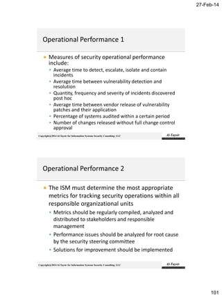 27-Feb-14
101
Copyright@2014 Al-Taysir for Information Systems Security Consulting LLC
 Measures of security operational performance
include:
 Average time to detect, escalate, isolate and contain
incidents
 Average time between vulnerability detection and
resolution
 Quantity, frequency and severity of incidents discovered
post hoc
 Average time between vendor release of vulnerability
patches and their application
 Percentage of systems audited within a certain period
 Number of changes released without full change control
approval
Copyright@2014 Al-Taysir for Information Systems Security Consulting LLC
 The ISM must determine the most appropriate
metrics for tracking security operations within all
responsible organizational units
 Metrics should be regularly compiled, analyzed and
distributed to stakeholders and responsible
management
 Performance issues should be analyzed for root cause
by the security steering committee
 Solutions for improvement should be implemented
 