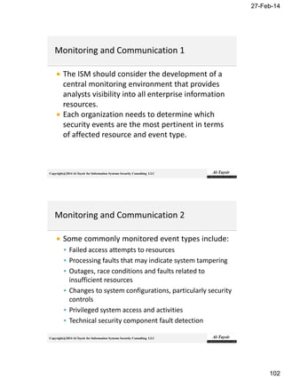 27-Feb-14
102
Copyright@2014 Al-Taysir for Information Systems Security Consulting LLC
 The ISM should consider the development of a
central monitoring environment that provides
analysts visibility into all enterprise information
resources.
 Each organization needs to determine which
security events are the most pertinent in terms
of affected resource and event type.
Copyright@2014 Al-Taysir for Information Systems Security Consulting LLC
 Some commonly monitored event types include:
 Failed access attempts to resources
 Processing faults that may indicate system tampering
 Outages, race conditions and faults related to
insufficient resources
 Changes to system configurations, particularly security
controls
 Privileged system access and activities
 Technical security component fault detection
 