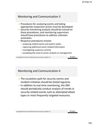 27-Feb-14
103
Copyright@2014 Al-Taysir for Information Systems Security Consulting LLC
 Procedures for analyzing events and taking
appropriate responsive action must be developed.
 Security monitoring analysts should be trained on
these procedures, and monitoring supervisors
should have procedures to address unknown
anomalies.
 Response procedures involve:
 analyzing related events and system states
 capturing additional event-related information
 investigating suspicious activity
 escalating the issue to senior analysts or management
Copyright@2014 Al-Taysir for Information Systems Security Consulting LLC
 The escalation path for security events and
incident initiation should be tested regularly.
 In addition to real-time monitoring, the ISM
should periodically conduct analysis of trends in
security-related events such as attempted attack
types or most frequently targeted resources.
 