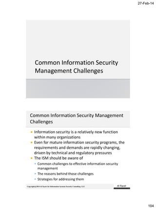 27-Feb-14
104
Copyright@2014 Al-Taysir for Information Systems Security Consulting LLC
 Information security is a relatively new function
within many organizations
 Even for mature information security programs, the
requirements and demands are rapidly changing,
driven by technical and regulatory pressures
 The ISM should be aware of
 Common challenges to effective information security
management
 The reasons behind those challenges
 Strategies for addressing them
 