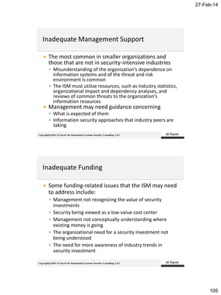27-Feb-14
105
Copyright@2014 Al-Taysir for Information Systems Security Consulting LLC
 The most common in smaller organizations and
those that are not in security-intensive industries
 Misunderstanding of the organization’s dependence on
information systems and of the threat and risk
environment is common
 The ISM must utilize resources, such as industry statistics,
organizational impact and dependency analyses, and
reviews of common threats to the organization’s
information resources
 Management may need guidance concerning
 What is expected of them
 Information security approaches that industry peers are
taking
Copyright@2014 Al-Taysir for Information Systems Security Consulting LLC
 Some funding-related issues that the ISM may need
to address include:
 Management not recognizing the value of security
investments
 Security being viewed as a low-value cost center
 Management not conceptually understanding where
existing money is going
 The organizational need for a security investment not
being understood
 The need for more awareness of industry trends in
security investment
 