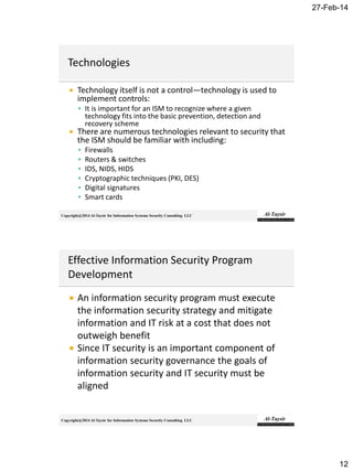 27-Feb-14
12
Copyright@2014 Al-Taysir for Information Systems Security Consulting LLC
 Technology itself is not a control—technology is used to
implement controls:
 It is important for an ISM to recognize where a given
technology fits into the basic prevention, detection and
recovery scheme
 There are numerous technologies relevant to security that
the ISM should be familiar with including:
 Firewalls
 Routers & switches
 IDS, NIDS, HIDS
 Cryptographic techniques (PKI, DES)
 Digital signatures
 Smart cards
Copyright@2014 Al-Taysir for Information Systems Security Consulting LLC
 An information security program must execute
the information security strategy and mitigate
information and IT risk at a cost that does not
outweigh benefit
 Since IT security is an important component of
information security governance the goals of
information security and IT security must be
aligned
 