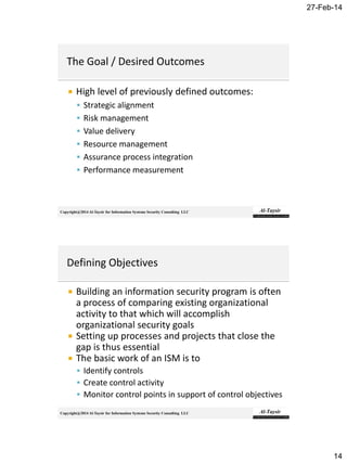 27-Feb-14
14
Copyright@2014 Al-Taysir for Information Systems Security Consulting LLC
 High level of previously defined outcomes:
 Strategic alignment
 Risk management
 Value delivery
 Resource management
 Assurance process integration
 Performance measurement
Copyright@2014 Al-Taysir for Information Systems Security Consulting LLC
 Building an information security program is often
a process of comparing existing organizational
activity to that which will accomplish
organizational security goals
 Setting up processes and projects that close the
gap is thus essential
 The basic work of an ISM is to
 Identify controls
 Create control activity
 Monitor control points in support of control objectives
 