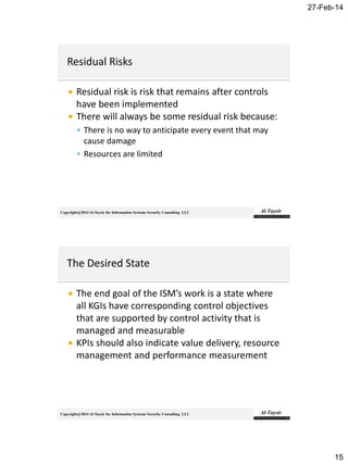 27-Feb-14
15
Copyright@2014 Al-Taysir for Information Systems Security Consulting LLC
 Residual risk is risk that remains after controls
have been implemented
 There will always be some residual risk because:
 There is no way to anticipate every event that may
cause damage
 Resources are limited
Copyright@2014 Al-Taysir for Information Systems Security Consulting LLC
 The end goal of the ISM’s work is a state where
all KGIs have corresponding control objectives
that are supported by control activity that is
managed and measurable
 KPIs should also indicate value delivery, resource
management and performance measurement
 