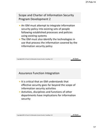 27-Feb-14
17
Copyright@2014 Al-Taysir for Information Systems Security Consulting LLC
 An ISM must attempt to integrate information
security policy into existing sets of people
following established processes and policies
using existing systems
 The ISM must also identify the technologies in
use that process the information covered by the
information security policy
Copyright@2014 Al-Taysir for Information Systems Security Consulting LLC
 It is critical that an ISM understands that
effective security goes far beyond the scope of
information security activities
 Activities, disciplines and functions of other
departments have implications for information
security
 