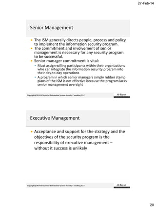 27-Feb-14
20
Copyright@2014 Al-Taysir for Information Systems Security Consulting LLC
 The ISM generally directs people, process and policy
to implement the information security program.
 The commitment and involvement of senior
management is necessary for any security program
to be successful.
 Senior manager commitment is vital:
 Must assign willing participants within their organizations
who can integrate the information security program into
their day-to-day operations
 A program in which senior managers simply rubber stamp
plans of the ISM is not effective because the program lacks
senior management oversight
Copyright@2014 Al-Taysir for Information Systems Security Consulting LLC
 Acceptance and support for the strategy and the
objectives of the security program is the
responsibility of executive management –
without it success is unlikely
 
