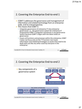 27-Feb-14
27
Copyright@2014 Al-Taysir for Information Systems Security Consulting LLC
 COBIT 5 addresses the governance and management of
information and related technology from an enterprise-
wide, end-to-end perspective.
 This means that COBIT 5:
 Integrates governance of enterprise IT into enterprise
governance, i.e., the governance system for enterprise IT
proposed by COBIT 5 integrates seamlessly in any governance
system because COBIT 5 aligns with the latest views on
governance.
 Covers all functions and processes within the enterprise; COBIT
5 does not focus only on the ‘IT function’, but treats
information and related technologies as assets that need to be
dealt with just like any other asset by everyone in the
enterprise.
53
Copyright@2014 Al-Taysir for Information Systems Security Consulting LLC
 Key components of a
governance system
54
 