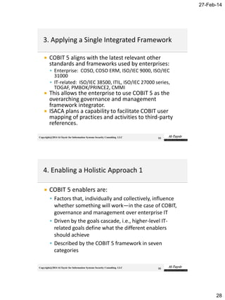 27-Feb-14
28
Copyright@2014 Al-Taysir for Information Systems Security Consulting LLC
 COBIT 5 aligns with the latest relevant other
standards and frameworks used by enterprises:
 Enterprise: COSO, COSO ERM, ISO/IEC 9000, ISO/IEC
31000
 IT-related: ISO/IEC 38500, ITIL, ISO/IEC 27000 series,
TOGAF, PMBOK/PRINCE2, CMMI
 This allows the enterprise to use COBIT 5 as the
overarching governance and management
framework integrator.
 ISACA plans a capability to facilitate COBIT user
mapping of practices and activities to third-party
references.
55
Copyright@2014 Al-Taysir for Information Systems Security Consulting LLC
 COBIT 5 enablers are:
 Factors that, individually and collectively, influence
whether something will work—in the case of COBIT,
governance and management over enterprise IT
 Driven by the goals cascade, i.e., higher-level IT-
related goals define what the different enablers
should achieve
 Described by the COBIT 5 framework in seven
categories
56
 