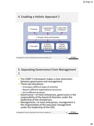 27-Feb-14
29
Copyright@2014 Al-Taysir for Information Systems Security Consulting LLC 57
Copyright@2014 Al-Taysir for Information Systems Security Consulting LLC
 The COBIT 5 framework makes a clear distinction
between governance and management.
 These two disciplines:
 Encompass different types of activities
 Require different organisational structures
 Serve different purposes
 Governance—In most enterprises, governance is the
responsibility of the board of directors under the
leadership of the chairperson.
 Management—In most enterprises, management is
the responsibility of the executive management
under the leadership of the CEO.
58
 