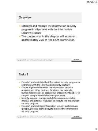 27-Feb-14
3
Copyright@2014 Al-Taysir for Information Systems Security Consulting LLC
 Establish and manage the information security
program in alignment with the information
security strategy.
 The content area in this chapter will represent
approximately 25% of the CISM examination.
Copyright@2014 Al-Taysir for Information Systems Security Consulting LLC
 Establish and maintain the information security program in
alignment with the information security strategy.
 Ensure alignment between the information security
program and other business functions (for example,
human resources [HR], accounting, procurement and IT) to
support integration with business processes.
 Identify, acquire, manage and define requirements for
internal and external resources to execute the information
security program.
 Establish and maintain information security architectures
(people, process, technology) to execute the information
security program.
 