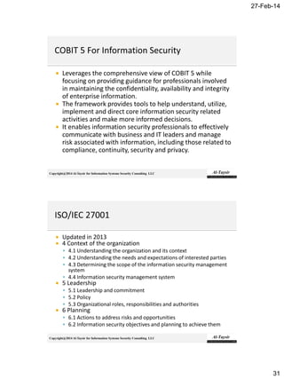 27-Feb-14
31
Copyright@2014 Al-Taysir for Information Systems Security Consulting LLC
 Leverages the comprehensive view of COBIT 5 while
focusing on providing guidance for professionals involved
in maintaining the confidentiality, availability and integrity
of enterprise information.
 The framework provides tools to help understand, utilize,
implement and direct core information security related
activities and make more informed decisions.
 It enables information security professionals to effectively
communicate with business and IT leaders and manage
risk associated with information, including those related to
compliance, continuity, security and privacy.
Copyright@2014 Al-Taysir for Information Systems Security Consulting LLC
 Updated in 2013
 4 Context of the organization
 4.1 Understanding the organization and its context
 4.2 Understanding the needs and expectations of interested parties
 4.3 Determining the scope of the information security management
system
 4.4 Information security management system
 5 Leadership
 5.1 Leadership and commitment
 5.2 Policy
 5.3 Organizational roles, responsibilities and authorities
 6 Planning
 6.1 Actions to address risks and opportunities
 6.2 Information security objectives and planning to achieve them
 