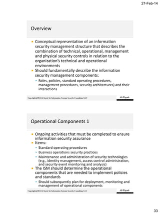 27-Feb-14
33
Copyright@2014 Al-Taysir for Information Systems Security Consulting LLC
 Conceptual representation of an information
security management structure that describes the
combination of technical, operational, management
and physical security controls in relation to the
organization’s technical and operational
environments
 Should fundamentally describe the information
security management components:
 Roles, policies, standard operating procedures,
management procedures, security architectures) and their
interactions
Copyright@2014 Al-Taysir for Information Systems Security Consulting LLC
 Ongoing activities that must be completed to ensure
information security assurance
 Items:
 Standard operating procedures
 Business operations security practices
 Maintenance and administration of security technologies
(e.g., identity management, access control administration,
and security event monitoring and analysis)
 The ISM should determine the operational
components that are needed to implement policies
and standards
 Should subsequently plan for deployment, monitoring and
management of operational components
 