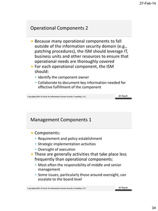 27-Feb-14
34
Copyright@2014 Al-Taysir for Information Systems Security Consulting LLC
 Because many operational components to fall
outside of the information security domain (e.g.,
patching procedures), the ISM should leverage IT,
business units and other resources to ensure that
operational needs are thoroughly covered
 For each operational component, the ISM
should:
 Identify the component owner
 Collaborate to document key information needed for
effective fulfillment of the component
Copyright@2014 Al-Taysir for Information Systems Security Consulting LLC
 Components:
 Requirement and policy establishment
 Strategic implementation activities
 Oversight of execution
 These are generally activities that take place less
frequently than operational components:
 Most often the responsibility of middle and senior
management
 Some issues, particularly those around oversight, can
escalate to the board level
 