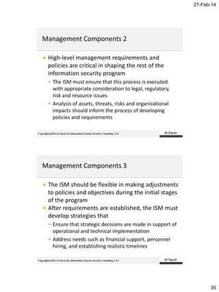 27-Feb-14
35
Copyright@2014 Al-Taysir for Information Systems Security Consulting LLC
 High-level management requirements and
policies are critical in shaping the rest of the
information security program
 The ISM must ensure that this process is executed
with appropriate consideration to legal, regulatory,
risk and resource issues
 Analysis of assets, threats, risks and organizational
impacts should inform the process of developing
policies and requirements
Copyright@2014 Al-Taysir for Information Systems Security Consulting LLC
 The ISM should be flexible in making adjustments
to policies and objectives during the initial stages
of the program
 After requirements are established, the ISM must
develop strategies that
 Ensure that strategic decisions are made in support of
operational and technical implementation
 Address needs such as financial support, personnel
hiring, and establishing realistic timelines
 