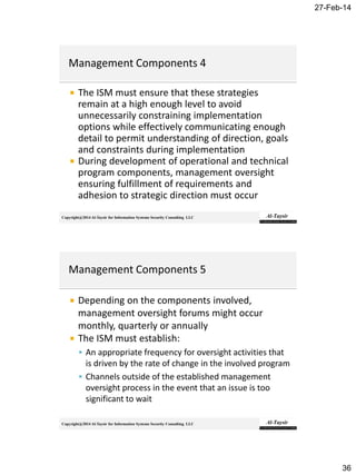 27-Feb-14
36
Copyright@2014 Al-Taysir for Information Systems Security Consulting LLC
 The ISM must ensure that these strategies
remain at a high enough level to avoid
unnecessarily constraining implementation
options while effectively communicating enough
detail to permit understanding of direction, goals
and constraints during implementation
 During development of operational and technical
program components, management oversight
ensuring fulfillment of requirements and
adhesion to strategic direction must occur
Copyright@2014 Al-Taysir for Information Systems Security Consulting LLC
 Depending on the components involved,
management oversight forums might occur
monthly, quarterly or annually
 The ISM must establish:
 An appropriate frequency for oversight activities that
is driven by the rate of change in the involved program
 Channels outside of the established management
oversight process in the event that an issue is too
significant to wait
 