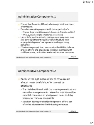 27-Feb-14
37
Copyright@2014 Al-Taysir for Information Systems Security Consulting LLC
 Ensure that financial, HR and all management functions
are effective.
 Establish a working rapport with the organization’s:
 Finance department (because of changes in financial realities)
 HR (e.g., in adhering to established procedures)
 Larger information security management programs must
also develop efficient organizational structure with
appropriate layers of management and supervisory
personnel
 Effort management functions require the ISM to balance
project efforts and ongoing operational overhead with
staff headcount, utilization levels and external resources
Copyright@2014 Al-Taysir for Information Systems Security Consulting LLC
 Because the optimal number of resources is
almost never available, efforts must be
prioritized
 The ISM should work with the steering committee and
executive management to determine priorities and to
establish consensus on what project items to delay
because of resource constraints
 Spikes in activity or unexpected project efforts can
often be addressed with third-party resources
 