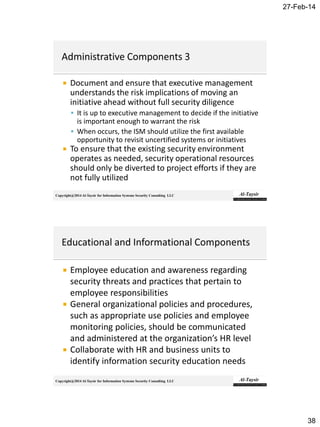27-Feb-14
38
Copyright@2014 Al-Taysir for Information Systems Security Consulting LLC
 Document and ensure that executive management
understands the risk implications of moving an
initiative ahead without full security diligence
 It is up to executive management to decide if the initiative
is important enough to warrant the risk
 When occurs, the ISM should utilize the first available
opportunity to revisit uncertified systems or initiatives
 To ensure that the existing security environment
operates as needed, security operational resources
should only be diverted to project efforts if they are
not fully utilized
Copyright@2014 Al-Taysir for Information Systems Security Consulting LLC
 Employee education and awareness regarding
security threats and practices that pertain to
employee responsibilities
 General organizational policies and procedures,
such as appropriate use policies and employee
monitoring policies, should be communicated
and administered at the organization’s HR level
 Collaborate with HR and business units to
identify information security education needs
 