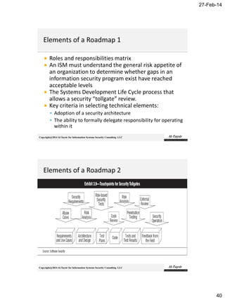 27-Feb-14
40
Copyright@2014 Al-Taysir for Information Systems Security Consulting LLC
 Roles and responsibilities matrix
 An ISM must understand the general risk appetite of
an organization to determine whether gaps in an
information security program exist have reached
acceptable levels
 The Systems Development Life Cycle process that
allows a security “tollgate” review.
 Key criteria in selecting technical elements:
 Adoption of a security architecture
 The ability to formally delegate responsibility for operating
within it
Copyright@2014 Al-Taysir for Information Systems Security Consulting LLC
 