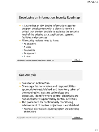 27-Feb-14
41
Copyright@2014 Al-Taysir for Information Systems Security Consulting LLC
 It is rare that an ISM begins information security
program development with a blank slate so it is
critical that the Ism be able to evaluate the security
level of the existing data, applications, systems,
facilities and processes
 All security reviews need to have:
 An objective
 A scope
 Constraints
 An approach
 A result
Copyright@2014 Al-Taysir for Information Systems Security Consulting LLC
 Basis for an Action Plan
 Once organizational roles and responsibilities
appropriately established and inventory taken of
the required vs. existing technology and
processes, identify where control objectives are
not adequately supported by control activities
 The procedure for continuously monitoring
achievement of control objectives is established
 An initial information security program should evolve
and mature
 