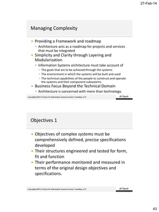 27-Feb-14
43
Copyright@2014 Al-Taysir for Information Systems Security Consulting LLC
 Providing a Framework and roadmap
 Architecture acts as a roadmap for projects and services
that must be integrated
 Simplicity and Clarity through Layering and
Modularization
 Information Systems architecture must take account of
▪ The goals that are to be achieved through the systems
▪ The environment in which the systems will be built and used
▪ The technical capabilities of the people to construct and operate
the systems and their component subsystems
 Business Focus Beyond the Technical Domain
 Architecture is concerned with more than technology.
Copyright@2014 Al-Taysir for Information Systems Security Consulting LLC
 Objectives of complex systems must be
comprehensively defined, precise specifications
developed
 Their structures engineered and tested for form,
fit and function
 Their performance monitored and measured in
terms of the original design objectives and
specifications.
 