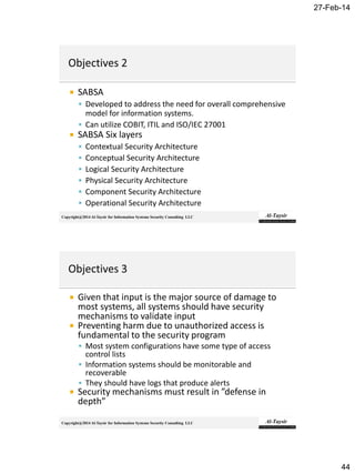 27-Feb-14
44
Copyright@2014 Al-Taysir for Information Systems Security Consulting LLC
 SABSA
 Developed to address the need for overall comprehensive
model for information systems.
 Can utilize COBIT, ITIL and ISO/IEC 27001
 SABSA Six layers
 Contextual Security Architecture
 Conceptual Security Architecture
 Logical Security Architecture
 Physical Security Architecture
 Component Security Architecture
 Operational Security Architecture
Copyright@2014 Al-Taysir for Information Systems Security Consulting LLC
 Given that input is the major source of damage to
most systems, all systems should have security
mechanisms to validate input
 Preventing harm due to unauthorized access is
fundamental to the security program
 Most system configurations have some type of access
control lists
 Information systems should be monitorable and
recoverable
 They should have logs that produce alerts
 Security mechanisms must result in ”defense in
depth”
 