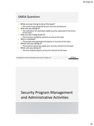 27-Feb-14
47
Copyright@2014 Al-Taysir for Information Systems Security Consulting LLC
 What are you trying to do at this layer?
 The assets to be protected by your security architecture.
 Why are you doing it?
 The motivation for wanting to apply security, expressed in the terms
of this layer.
 How are you trying to do it?
 The functions needed to achieve security at this layer.
 Who is involved?
 The people and organizational aspects of security at this layer.
 Where are you doing it?
 The locations where you apply your security, relevant to this layer.
 When are you doing it?
 The time-related aspects of security relevant to this layer.
 