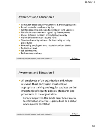27-Feb-14
50
Copyright@2014 Al-Taysir for Information Systems Security Consulting LLC
 Computer-based security awareness & training programs
 E-mail reminders and security tips
 Written security policies and procedures (and updates)
 Nondisclosure statements signed by the employee
 Use of different media in promulgating security
 Visible enforcement of security rules
 Simulated security incidents for improving security
procedures
 Rewarding employees who report suspicious events
 Periodic reviews
 Job descriptions
 Performance reviews
Copyright@2014 Al-Taysir for Information Systems Security Consulting LLC
 All employees of an organization and, where
relevant, third-party users must receive
appropriate training and regular updates on the
importance of security policies, standards and
procedures in the organization
 For new employees, this should occur before access
to information or services is granted and be a part of
new employee orientation
 