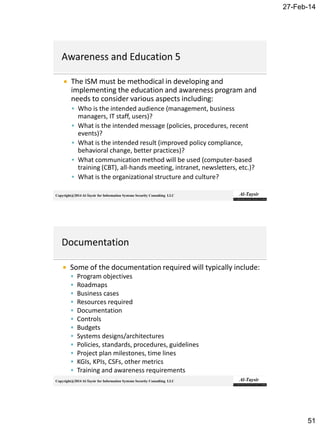 27-Feb-14
51
Copyright@2014 Al-Taysir for Information Systems Security Consulting LLC
 The ISM must be methodical in developing and
implementing the education and awareness program and
needs to consider various aspects including:
 Who is the intended audience (management, business
managers, IT staff, users)?
 What is the intended message (policies, procedures, recent
events)?
 What is the intended result (improved policy compliance,
behavioral change, better practices)?
 What communication method will be used (computer-based
training (CBT), all-hands meeting, intranet, newsletters, etc.)?
 What is the organizational structure and culture?
Copyright@2014 Al-Taysir for Information Systems Security Consulting LLC
 Some of the documentation required will typically include:
 Program objectives
 Roadmaps
 Business cases
 Resources required
 Documentation
 Controls
 Budgets
 Systems designs/architectures
 Policies, standards, procedures, guidelines
 Project plan milestones, time lines
 KGIs, KPIs, CSFs, other metrics
 Training and awareness requirements
 