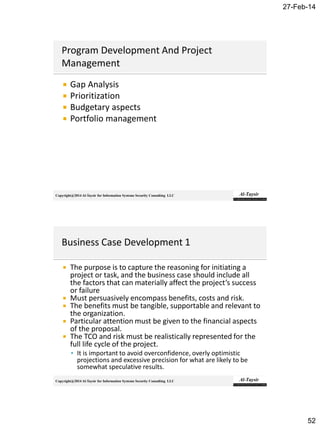27-Feb-14
52
Copyright@2014 Al-Taysir for Information Systems Security Consulting LLC
 Gap Analysis
 Prioritization
 Budgetary aspects
 Portfolio management
Copyright@2014 Al-Taysir for Information Systems Security Consulting LLC
 The purpose is to capture the reasoning for initiating a
project or task, and the business case should include all
the factors that can materially affect the project’s success
or failure
 Must persuasively encompass benefits, costs and risk.
 The benefits must be tangible, supportable and relevant to
the organization.
 Particular attention must be given to the financial aspects
of the proposal.
 The TCO and risk must be realistically represented for the
full life cycle of the project.
 It is important to avoid overconfidence, overly optimistic
projections and excessive precision for what are likely to be
somewhat speculative results.
 