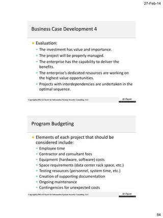 27-Feb-14
54
Copyright@2014 Al-Taysir for Information Systems Security Consulting LLC
 Evaluation:
 The investment has value and importance.
 The project will be properly managed.
 The enterprise has the capability to deliver the
benefits.
 The enterprise’s dedicated resources are working on
the highest value opportunities.
 Projects with interdependencies are undertaken in the
optimal sequence.
Copyright@2014 Al-Taysir for Information Systems Security Consulting LLC
 Elements of each project that should be
considered include:
 Employee time
 Contractor and consultant fees
 Equipment (hardware, software) costs
 Space requirements (data center rack space, etc.)
 Testing resources (personnel, system time, etc.)
 Creation of supporting documentation
 Ongoing maintenance
 Contingencies for unexpected costs
 