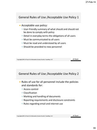 27-Feb-14
55
Copyright@2014 Al-Taysir for Information Systems Security Consulting LLC
 Acceptable use policy:
 User-friendly summary of what should and should not
be done to comply with policy
 Detail in everyday terms the obligations of all users
 Must be communicated to all users
 Must be read and understood by all users
 Should be provided to new personnel
Copyright@2014 Al-Taysir for Information Systems Security Consulting LLC
 Rules of use for all personnel include the policies
and standards for:
 Access control
 Classification
 Marking and handling of documents
 Reporting requirements and disclosure constraints
 Rules regarding email and internet use
 