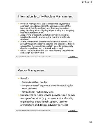 27-Feb-14
56
Copyright@2014 Al-Taysir for Information Systems Security Consulting LLC
 Problem management typically requires a systematic
approach to understanding the various aspects of the
issue, defining the problem and designing an action
program along with assigning responsibility and assigning
due dates for resolution.
 A reporting process should also be implemented for
tracking the results and ensuring that the problem is
resolved
 As the information systems environment is continually
going through changes via updates and additions, it is not
unusual for the security controls in place to occasionally
develop a problem and not work as intended.
 It is at this point that the ISM must identify the problem
and assign a priority to it.
Copyright@2014 Al-Taysir for Information Systems Security Consulting LLC
 Benefits:
 Specialist skills as needed
 Longer-term staff augmentation while recruiting for
open positions
 Offloading of routine daily tasks
 Outsourced security service providers can deliver
a range of services (e.g., assessment and audit,
engineering, operational support, security
architecture and design, advisory services)
 