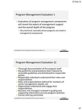 27-Feb-14
57
Copyright@2014 Al-Taysir for Information Systems Security Consulting LLC
 Evaluation of program management components
will reveal the extent of management support
and the overall depth of the program
 Very technical, tactically-driven programs are weak in
management components
Copyright@2014 Al-Taysir for Information Systems Security Consulting LLC
 Thorough documentation of the program itself
 Key guidelines and procedures been reduced to
accessible guidelines and distributed to responsible
parties
 Responsible individuals understand their roles and
responsibilities
 Roles and responsibilities defined for members of
senior management, boards, etc.
 Organization understand and engage their
responsibilities
 Business unit managers involved in guiding and
supporting information security program activities
 Formal steering committee
 
