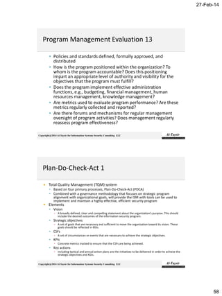 27-Feb-14
58
Copyright@2014 Al-Taysir for Information Systems Security Consulting LLC
 Policies and standards defined, formally approved, and
distributed
 How is the program positioned within the organization? To
whom is the program accountable? Does this positioning
impart an appropriate level of authority and visibility for the
objectives that the program must fulfill?
 Does the program implement effective administration
functions, e.g., budgeting, financial management, human
resources management, knowledge management?
 Are metrics used to evaluate program performance? Are these
metrics regularly collected and reported?
 Are there forums and mechanisms for regular management
oversight of program activities? Does management regularly
reassess program effectiveness?
Copyright@2014 Al-Taysir for Information Systems Security Consulting LLC
 Total Quality Management (TQM) system
 Based on four primary processes, Plan-Do-Check-Act (PDCA)
 Combined with a governance methodology that focuses on strategic program
alignment with organizational goals, will provide the ISM with tools can be used to
implement and maintain a highly effective, efficient security program
 Elements
 Vision
▪ A broadly defined, clear and compelling statement about the organization’s purpose. This should
include the desired outcomes of the information security program.
 Strategic objectives
▪ A set of goals that are necessary and sufficient to move the organization toward its vision. These
goals should be reflected in KGIs.
 CSFs
▪ A set of circumstances or events that are necessary to achieve the strategic objectives.
 KPIs
▪ Concrete metrics tracked to ensure that the CSFs are being achieved.
 Key actions
▪ including tactical and annual action plans are the initiatives to be delivered in order to achieve the
strategic objectives and KGIs.
 