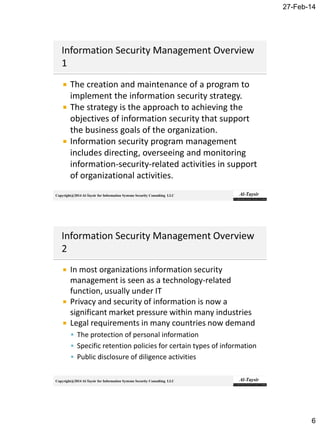27-Feb-14
6
Copyright@2014 Al-Taysir for Information Systems Security Consulting LLC
 The creation and maintenance of a program to
implement the information security strategy.
 The strategy is the approach to achieving the
objectives of information security that support
the business goals of the organization.
 Information security program management
includes directing, overseeing and monitoring
information-security-related activities in support
of organizational activities.
Copyright@2014 Al-Taysir for Information Systems Security Consulting LLC
 In most organizations information security
management is seen as a technology-related
function, usually under IT
 Privacy and security of information is now a
significant market pressure within many industries
 Legal requirements in many countries now demand
 The protection of personal information
 Specific retention policies for certain types of information
 Public disclosure of diligence activities
 