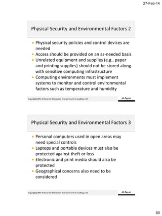 27-Feb-14
60
Copyright@2014 Al-Taysir for Information Systems Security Consulting LLC
 Physical security policies and control devices are
needed
 Access should be provided on an as-needed basis
 Unrelated equipment and supplies (e.g., paper
and printing supplies) should not be stored along
with sensitive computing infrastructure
 Computing environments must implement
systems to monitor and control environmental
factors such as temperature and humidity
Copyright@2014 Al-Taysir for Information Systems Security Consulting LLC
 Personal computers used in open areas may
need special controls
 Laptops and portable devices must also be
protected against theft or loss
 Electronic and print media should also be
protected
 Geographical concerns also need to be
considered
 