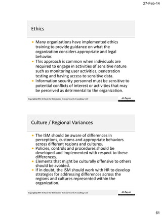 27-Feb-14
61
Copyright@2014 Al-Taysir for Information Systems Security Consulting LLC
 Many organizations have implemented ethics
training to provide guidance on what the
organization considers appropriate and legal
behavior.
 This approach is common when individuals are
required to engage in activities of sensitive nature
such as monitoring user activities, penetration
testing and having access to sensitive data.
 Information security personnel must be sensitive to
potential conflicts of interest or activities that may
be perceived as detrimental to the organization.
Copyright@2014 Al-Taysir for Information Systems Security Consulting LLC
 The ISM should be aware of differences in
perceptions, customs and appropriate behaviors
across different regions and cultures.
 Policies, controls and procedures should be
developed and implemented with respect to these
differences.
 Elements that might be culturally offensive to others
should be avoided.
 If in doubt, the ISM should work with HR to develop
strategies for addressing differences across the
regions and cultures represented within the
organization.
 
