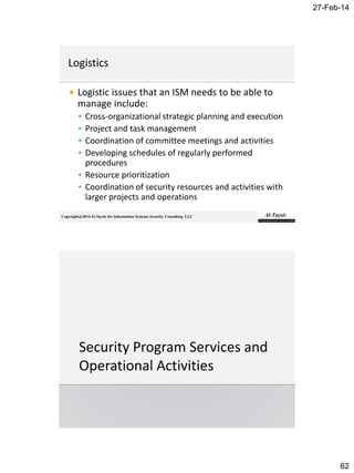27-Feb-14
62
Copyright@2014 Al-Taysir for Information Systems Security Consulting LLC
 Logistic issues that an ISM needs to be able to
manage include:
 Cross-organizational strategic planning and execution
 Project and task management
 Coordination of committee meetings and activities
 Developing schedules of regularly performed
procedures
 Resource prioritization
 Coordination of security resources and activities with
larger projects and operations
 