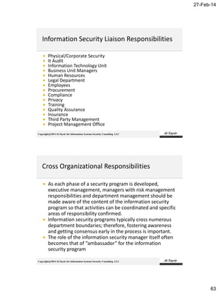 27-Feb-14
63
Copyright@2014 Al-Taysir for Information Systems Security Consulting LLC
 Physical/Corporate Security
 It Audit
 Information Technology Unit
 Business Unit Managers
 Human Resources
 Legal Department
 Employees
 Procurement
 Compliance
 Privacy
 Training
 Quality Assurance
 Insurance
 Third Party Management
 Project Management Office
Copyright@2014 Al-Taysir for Information Systems Security Consulting LLC
 As each phase of a security program is developed,
executive management, managers with risk management
responsibilities and department management should be
made aware of the content of the information security
program so that activities can be coordinated and specific
areas of responsibility confirmed.
 Information security programs typically cross numerous
department boundaries; therefore, fostering awareness
and getting consensus early in the process is important.
 The role of the information security manager itself often
becomes that of “ambassador” for the information
security program
 