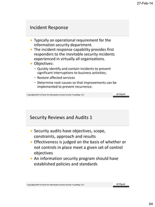 27-Feb-14
64
Copyright@2014 Al-Taysir for Information Systems Security Consulting LLC
 Typically an operational requirement for the
information security department.
 The incident response capability provides first
responders to the inevitable security incidents
experienced in virtually all organizations.
 Objectives:
 Quickly identify and contain incidents to prevent
significant interruptions to business activities;
 Restore affected services
 Determine root causes so that improvements can be
implemented to prevent recurrence.
Copyright@2014 Al-Taysir for Information Systems Security Consulting LLC
 Security audits have objectives, scope,
constraints, approach and results
 Effectiveness is judged on the basis of whether or
not controls in place meet a given set of control
objectives
 An information security program should have
established policies and standards
 