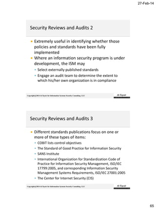 27-Feb-14
65
Copyright@2014 Al-Taysir for Information Systems Security Consulting LLC
 Extremely useful in identifying whether those
policies and standards have been fully
implemented
 Where an information security program is under
development, the ISM may
 Select externally published standards
 Engage an audit team to determine the extent to
which his/her own organization is in compliance
Copyright@2014 Al-Taysir for Information Systems Security Consulting LLC
 Different standards publications focus on one or
more of these types of items:
 COBIT lists control objectives
 The Standard of Good Practice for Information Security
 SANS Institute
 International Organization for Standardization Code of
Practice for Information Security Management, ISO/IEC
17799:2005, and corresponding Information Security
Management Systems Requirements, ISO/IEC 27001:2005
 The Center for Internet Security (CIS)
 