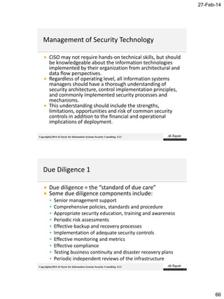 27-Feb-14
66
Copyright@2014 Al-Taysir for Information Systems Security Consulting LLC
 CISO may not require hands-on technical skills, but should
be knowledgeable about the information technologies
implemented by their organization from architectural and
data flow perspectives.
 Regardless of operating level, all information systems
managers should have a thorough understanding of
security architecture, control implementation principles,
and commonly implemented security processes and
mechanisms.
 This understanding should include the strengths,
limitations, opportunities and risk of common security
controls in addition to the financial and operational
implications of deployment.
Copyright@2014 Al-Taysir for Information Systems Security Consulting LLC
 Due diligence = the “standard of due care”
 Some due diligence components include:
 Senior management support
 Comprehensive policies, standards and procedure
 Appropriate security education, training and awareness
 Periodic risk assessments
 Effective backup and recovery processes
 Implementation of adequate security controls
 Effective monitoring and metrics
 Effective compliance
 Testing business continuity and disaster recovery plans
 Periodic independent reviews of the infrastructure
 