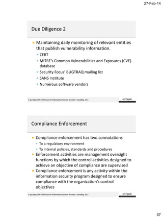 27-Feb-14
67
Copyright@2014 Al-Taysir for Information Systems Security Consulting LLC
 Maintaining daily monitoring of relevant entities
that publish vulnerability information.
 CERT
 MITRE’s Common Vulnerabilities and Exposures (CVE)
database
 Security Focus’ BUGTRAQ mailing list
 SANS Institute
 Numerous software vendors
Copyright@2014 Al-Taysir for Information Systems Security Consulting LLC
 Compliance enforcement has two connotations
 To a regulatory environment
 To internal policies, standards and procedures
 Enforcement activities are management oversight
functions by which the control activities designed to
achieve an objective of compliance are supervised
 Compliance enforcement is any activity within the
information security program designed to ensure
compliance with the organization’s control
objectives
 