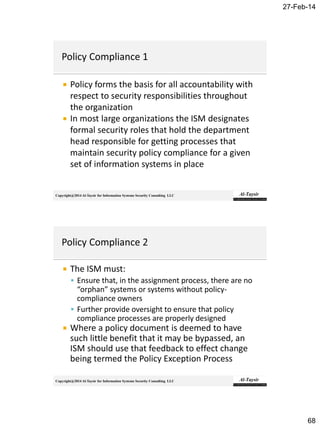 27-Feb-14
68
Copyright@2014 Al-Taysir for Information Systems Security Consulting LLC
 Policy forms the basis for all accountability with
respect to security responsibilities throughout
the organization
 In most large organizations the ISM designates
formal security roles that hold the department
head responsible for getting processes that
maintain security policy compliance for a given
set of information systems in place
Copyright@2014 Al-Taysir for Information Systems Security Consulting LLC
 The ISM must:
 Ensure that, in the assignment process, there are no
“orphan” systems or systems without policy-
compliance owners
 Further provide oversight to ensure that policy
compliance processes are properly designed
 Where a policy document is deemed to have
such little benefit that it may be bypassed, an
ISM should use that feedback to effect change
being termed the Policy Exception Process
 