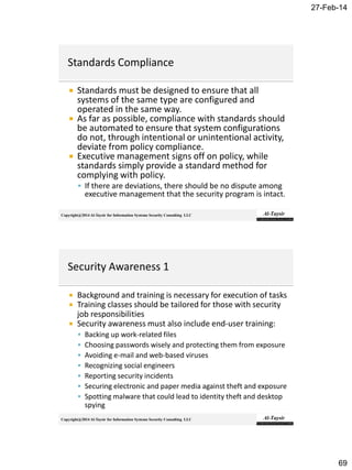 27-Feb-14
69
Copyright@2014 Al-Taysir for Information Systems Security Consulting LLC
 Standards must be designed to ensure that all
systems of the same type are configured and
operated in the same way.
 As far as possible, compliance with standards should
be automated to ensure that system configurations
do not, through intentional or unintentional activity,
deviate from policy compliance.
 Executive management signs off on policy, while
standards simply provide a standard method for
complying with policy.
 If there are deviations, there should be no dispute among
executive management that the security program is intact.
Copyright@2014 Al-Taysir for Information Systems Security Consulting LLC
 Background and training is necessary for execution of tasks
 Training classes should be tailored for those with security
job responsibilities
 Security awareness must also include end-user training:
 Backing up work-related files
 Choosing passwords wisely and protecting them from exposure
 Avoiding e-mail and web-based viruses
 Recognizing social engineers
 Reporting security incidents
 Securing electronic and paper media against theft and exposure
 Spotting malware that could lead to identity theft and desktop
spying
 