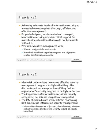 27-Feb-14
7
Copyright@2014 Al-Taysir for Information Systems Security Consulting LLC
 Achieving adequate levels of information security at
a reasonable cost requires thorough, efficient and
effective management.
 Properly designed, implemented and managed;
information security provides critical support for
many business functions that would not be feasible
without it.
 Provides executive management with:
 Ways to mitigate information risks
 A method to achieve organization goals and objectives
related to information security
Copyright@2014 Al-Taysir for Information Systems Security Consulting LLC
 Many risk underwriters now value effective security
management programs so highly that they offer
discounts on insurance premiums if they find an
organization’s security program to be highly effective
 The importance of information security is broadly
recognized, but it is not ubiquitously supported
 The ISM should educate senior officers concerning
best practices in information security management
 Information risk control objectives, risk tolerance, mission-
critical functions and baseline security should be clearly
identified
 