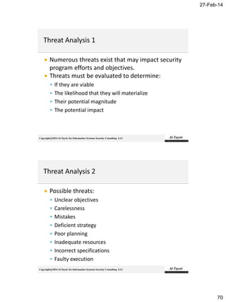 27-Feb-14
70
Copyright@2014 Al-Taysir for Information Systems Security Consulting LLC
 Numerous threats exist that may impact security
program efforts and objectives.
 Threats must be evaluated to determine:
 If they are viable
 The likelihood that they will materialize
 Their potential magnitude
 The potential impact
Copyright@2014 Al-Taysir for Information Systems Security Consulting LLC
 Possible threats:
 Unclear objectives
 Carelessness
 Mistakes
 Deficient strategy
 Poor planning
 Inadequate resources
 Incorrect specifications
 Faulty execution
 