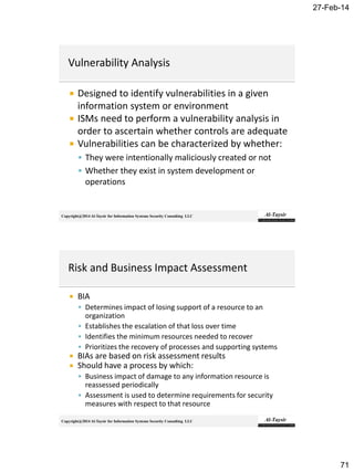 27-Feb-14
71
Copyright@2014 Al-Taysir for Information Systems Security Consulting LLC
 Designed to identify vulnerabilities in a given
information system or environment
 ISMs need to perform a vulnerability analysis in
order to ascertain whether controls are adequate
 Vulnerabilities can be characterized by whether:
 They were intentionally maliciously created or not
 Whether they exist in system development or
operations
Copyright@2014 Al-Taysir for Information Systems Security Consulting LLC
 BIA
 Determines impact of losing support of a resource to an
organization
 Establishes the escalation of that loss over time
 Identifies the minimum resources needed to recover
 Prioritizes the recovery of processes and supporting systems
 BIAs are based on risk assessment results
 Should have a process by which:
 Business impact of damage to any information resource is
reassessed periodically
 Assessment is used to determine requirements for security
measures with respect to that resource
 